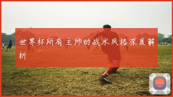 世界杯所有主帅的战术风格深度解析
