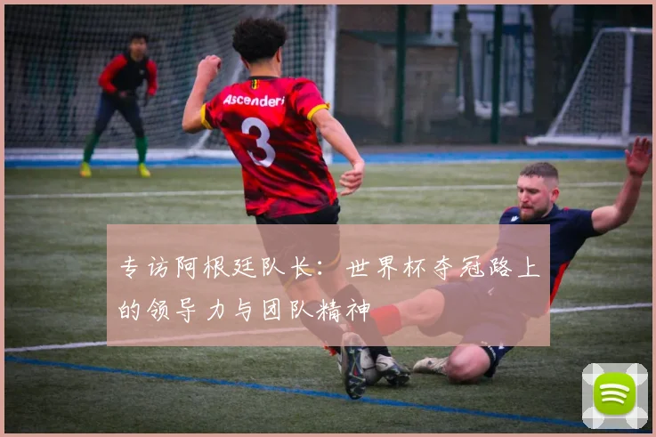 专访阿根廷队长：世界杯夺冠路上的领导力与团队精神
